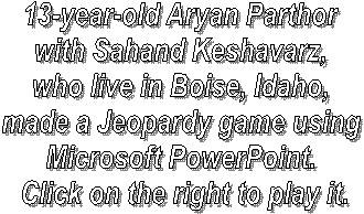 13-year-old Aryan Parthor 
with Sahand Keshavarz, 
who live in Boise, Idaho, 
made a Jeopardy game using 
Microsoft PowerPoint. 
Click on the right to play it.
